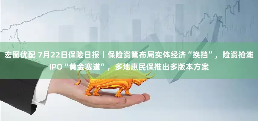 宏图优配 7月22日保险日报丨保险资管布局实体经济“换挡”，险资抢滩IPO“黄金赛道”，多地惠民保推出多版本方案