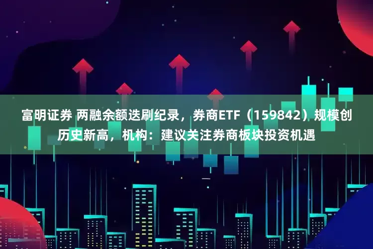 富明证券 两融余额迭刷纪录，券商ETF（159842）规模创历史新高，机构：建议关注券商板块投资机遇